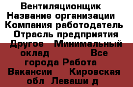 Вентиляционщик › Название организации ­ Компания-работодатель › Отрасль предприятия ­ Другое › Минимальный оклад ­ 27 000 - Все города Работа » Вакансии   . Кировская обл.,Леваши д.